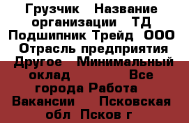 Грузчик › Название организации ­ ТД Подшипник Трейд, ООО › Отрасль предприятия ­ Другое › Минимальный оклад ­ 35 000 - Все города Работа » Вакансии   . Псковская обл.,Псков г.